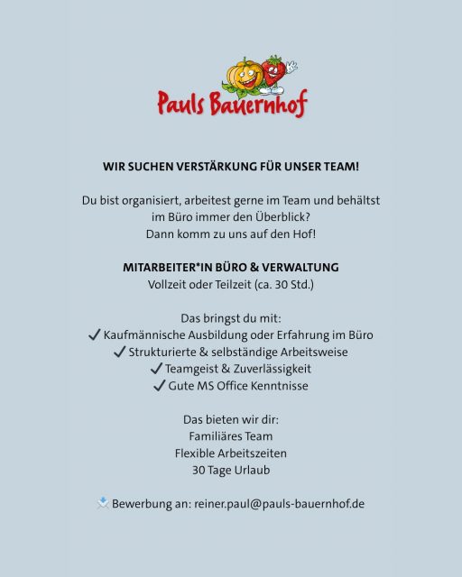 🍓🎃 WIR SUCHEN VERSTÄRKUNG FÜR UNSER TEAM!

Du bist organisiert, arbeitest gerne im Team und behältst im Büro immer den Überblick?
Dann passt du perfekt zu uns! 

Wir sind ein regionaler Familienbetrieb aus der Rhein-Main-Region – mit Beerenanbau, Kürbissen und unserer beliebten Kürbis-Erlebniswelt.
Bei uns dreht sich alles um frische, nachhaltige Lebensmittel aus der Region. ❤️

Zur Unterstützung unseres Teams suchen wir ab sofort:

📍 Mitarbeiter/in Büro & Verwaltung (m/w/d)
⏰ Vollzeit oder Teilzeit (ca. 30 Std.)

Das erwartet dich:
• Rechnungswesen & Verwaltung
• Bearbeitung von Kundenanfragen
• Allgemeine Büroorganisation

Das bringst du mit:
✔ Kaufmännische Ausbildung oder Erfahrung im Büro
✔ Strukturierte & selbstständige Arbeitsweise
✔ Teamgeist & Zuverlässigkeit
✔ Gute MS Office Kenntnisse

Das bieten wir dir:
✨ Sicherer Arbeitsplatz im Familienunternehmen
✨ Flexible Arbeitszeiten
✨ 30 Tage Urlaub
✨ Faire Bezahlung
✨ Ein herzliches Team mit familiärer Atmosphäre

📩 Interesse?
Dann freuen wir uns auf deine Bewerbung per Mail an:
reiner.paul@pauls-bauernhof.de