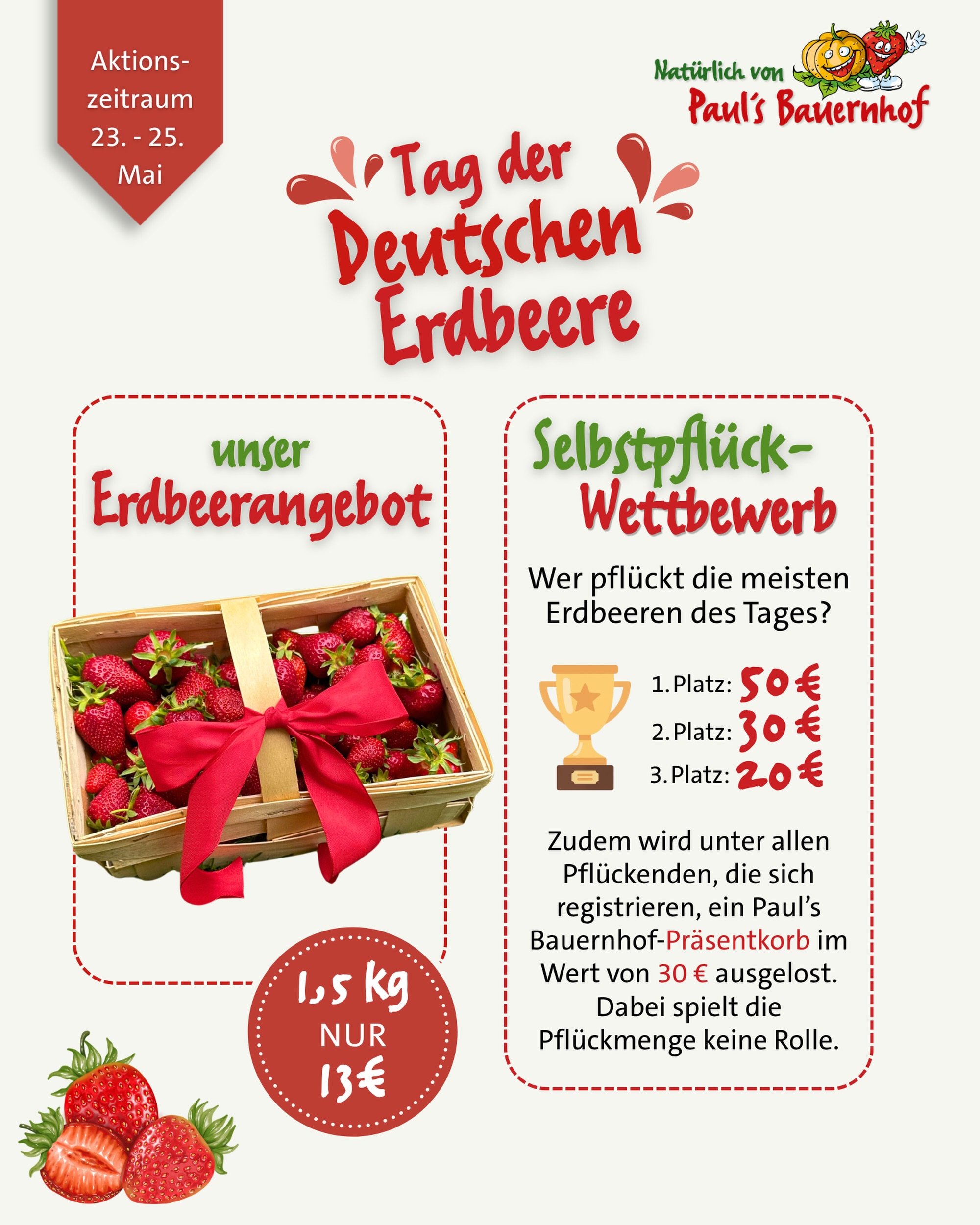 🍓 Sonntag ist Tag der Deutschen Erdbeere ❤️

Das möchten wir natürlich mit euch feiern - und zwar mit einer ganz besonderen Aktion:
 Ab sofort bis einschließlich Montag bekommt ihr an unseren Verkaufsständen einen 1,5 kg Erdbeerkorb für nur 13€ 🍓✨

Außerdem startet auf unserem Selbstpflückfeld in Wallau unser Selbstpflück-Wettbewerb 🌞
Ihr könnt tolle Preise gewinnen:
 🏆 1. Platz: 50€ Gutschein 🏆 2. Platz: 30€ Gutschein 🏆 3. Platz: 20€ Gutschein

Zusätzlich verlosen wir unter allen Pflückenden einen Paul’s Bauernhof Präsentkorb im Wert von 30€ ⭐️
Dabei spielt die Pflückmenge keine Rolle.

Mitmachen kann jede:r, der Lust hat – einfach vor Ort in die Teilnehmerliste am Stand eintragen und lospflücken 🧺🌱

Wir freuen uns auf euch! ❤️