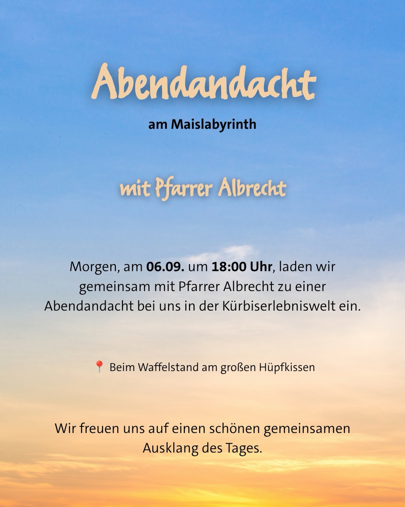Abendandacht am Maislabyrinth 💫

Heute Abend um 18:00 Uhr laden wir gemeinsam mit Pfarrer Albrecht zu einer Abendandacht in unserer Kürbiserlebniswelt ein 🕯️

📍 Beim Waffelstand am großen Hüpfkissen

Wir freuen uns auf einen besinnlichen gemeinsamen Ausklang des Tages 🙏🏻🤍